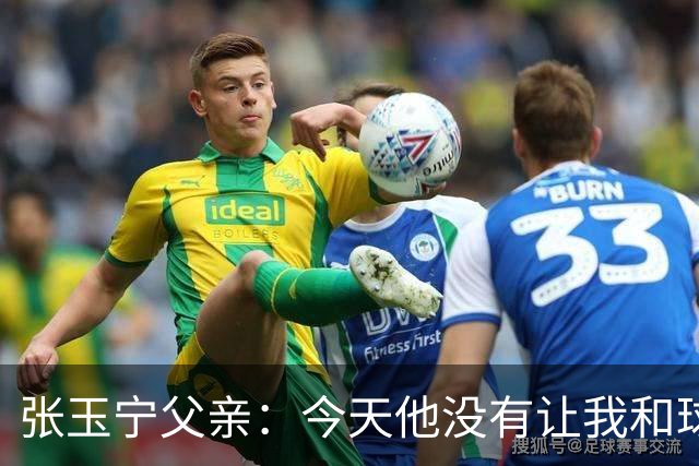 张玉宁父亲：今天他没有让我和球队失望，后面需要付出更多